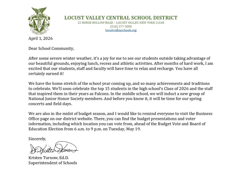 April 1, 2026 Dear School Community, After some severe winter weather, it’s a joy for me to see our students outside taking advantage of our beautiful grounds, enjoying lunch, recess and athletic activities. After months of hard work, I am excited that our students, staff and faculty will have time to relax and recharge. You have all certainly earned it! We have the home stretch of the school year coming up, and so many achievements and traditions to celebrate. We’ll soon celebrate the top 15 students in the high school’s Class of 2026 and the staff that inspired them in their years as Falcons. In the middle school, we will induct a new group of National Junior Honor Society members. And before you know it, it will be time for our spring concerts and field days. We are also in the midst of budget season, and I would like to remind everyone to visit the Business Office page on our district website. There, you can find the budget presentations and voter information, including which location you can vote from, ahead of the Budget Vote and Board of Education Election from 6 a.m. to 9 p.m. on Tuesday, May 19.  Sincerely, Kristen Turnow, Ed.D. Superintendent of Schools.