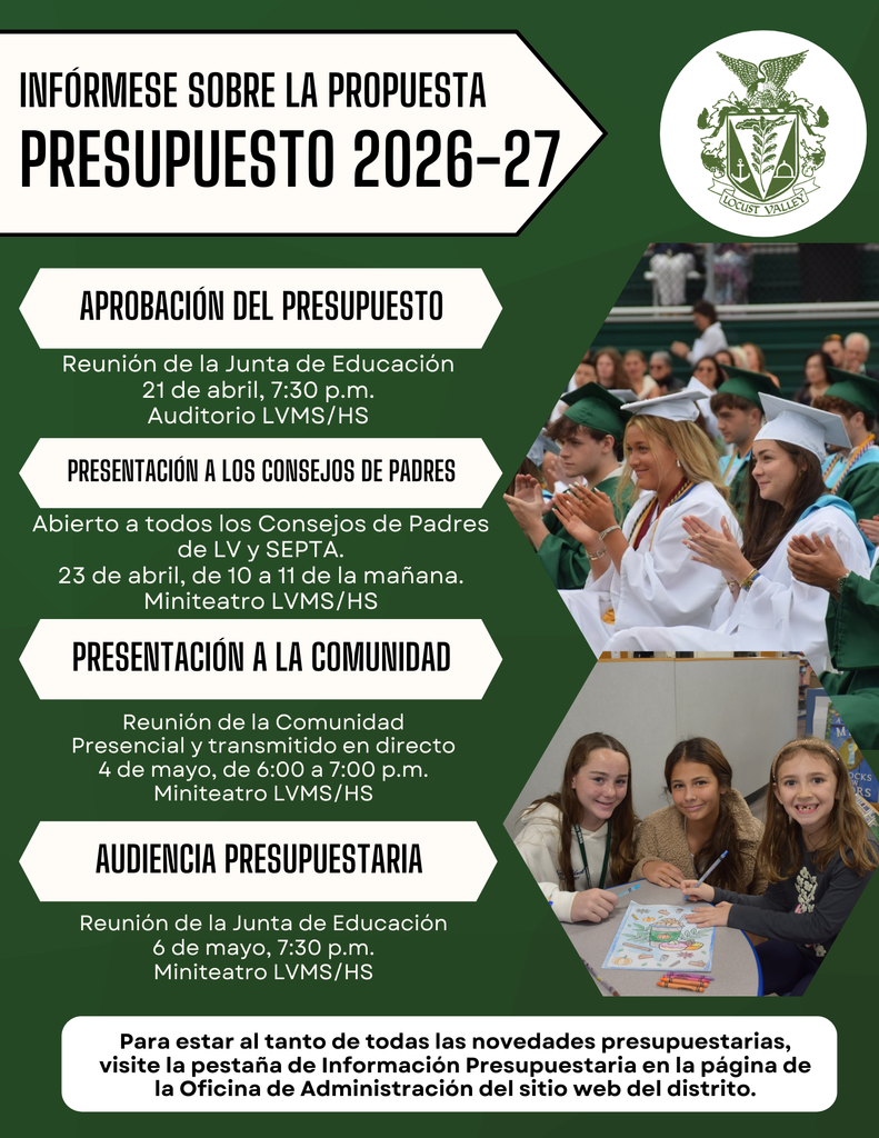 INFÓRMESE SOBRE LA PROPUESTA PRESUPUESTO 2026-27 APROBACIÓN DEL PRESUPUESTO Reunión de la Junta de Educación 21 de abril, 7:30 p.m. Auditorio LVMS/HS PRESENTACIÓN A LOS CONSEJOS DE PADRES Abierto a todos los Consejos de Padres de LV y SEPTA. 23 de abril, de 10 a 11 de la mañana. Miniteatro LVHS/MS PRESENTACIÓN A LA COMUNIDAD Reunión de la Comunidad Presencial y transmitido en directo 4 de mayo, de 6:00 a 7:00 p.m. Miniteatro LVHS/MS AUDIENCIA PRESUPUESTARIA Reunión de la Junta de Educación 6 de mayo, 7:30 p.m. Miniteatro LVHS/MS Para estar al tanto de todas las novedades presupuestarias, visite la pestaña de Información Presupuestaria en la página de la Oficina de Administración del sitio web del distrito.