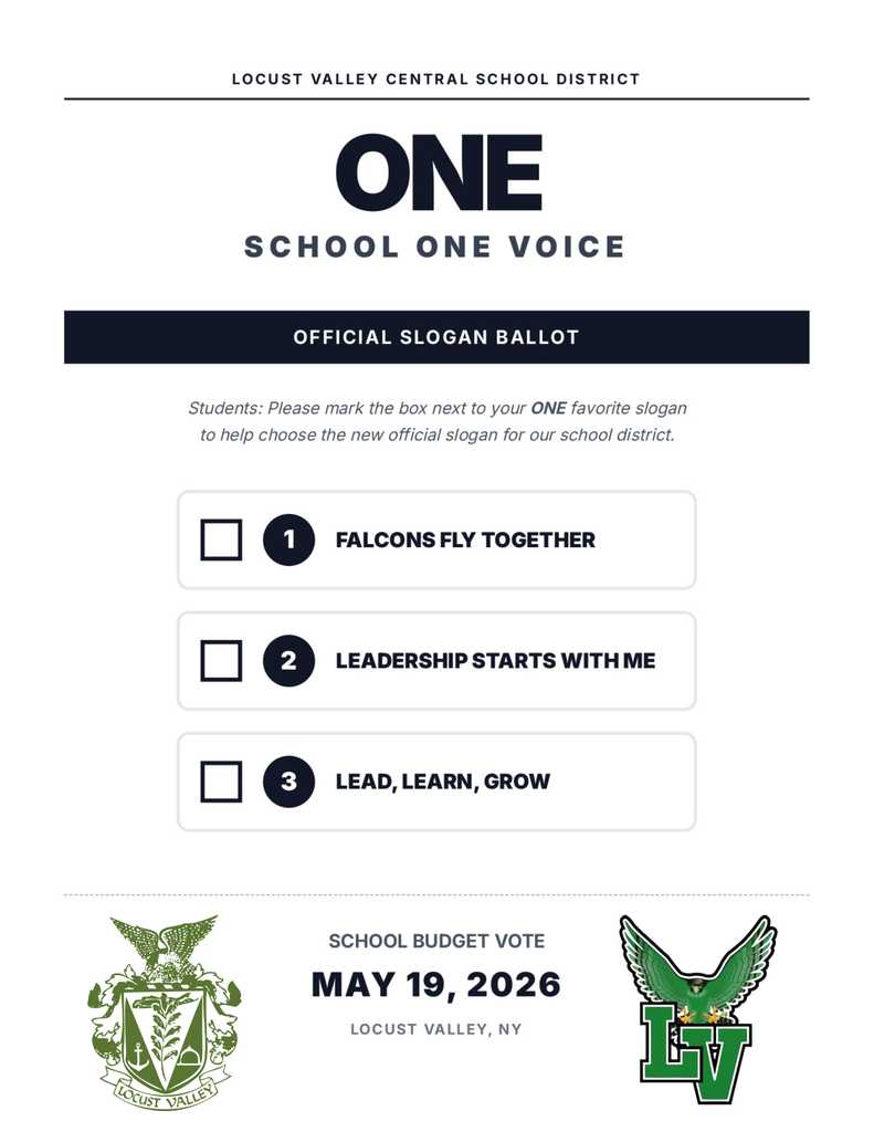 Locust Valley Central School District. One School, One Voice. Official Slogan Ballot. Students: Please mark the box next to your one, favorite slogan to help choose the new official slogan for our school district. 1. Falcons Fly Together. 2. Leadership Starts with Me. 3. Lead, Learn, Grow. School Budget Vote: May 19, 2026. Locust Valley, NY.