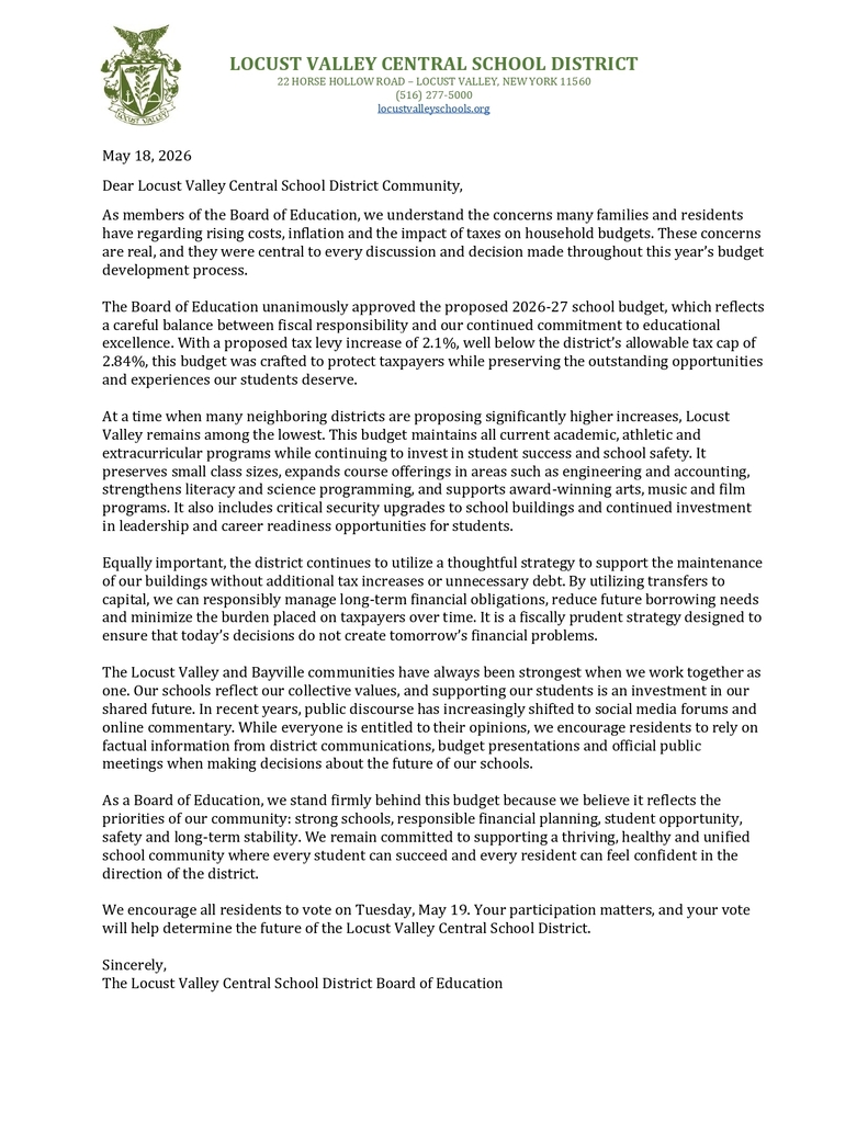 May 18, 2026 Dear Locust Valley Central School District Community, As members of the Board of Education, we understand the concerns many families and residents have regarding rising costs, inflation and the impact of taxes on household budgets. These concerns are real, and they were central to every discussion and decision made throughout this year’s budget development process. The Board of Education unanimously approved the proposed 2026-27 school budget, which reflects a careful balance between fiscal responsibility and our continued commitment to educational excellence. With a proposed tax levy increase of 2.1%, well below the district’s allowable tax cap of 2.84%, this budget was crafted to protect taxpayers while preserving the outstanding opportunities and experiences our students deserve. At a time when many neighboring districts are proposing significantly higher increases, Locust Valley remains among the lowest. This budget maintains all current academic, athletic and extracurricular programs while continuing to invest in student success and school safety. It preserves small class sizes, expands course offerings in areas such as engineering and accounting, strengthens literacy and science programming, and supports award-winning arts, music and film programs. It also includes critical security upgrades to school buildings and continued investment in leadership and career readiness opportunities for students. Equally important, the district continues to utilize a thoughtful strategy to support the maintenance of our buildings without additional tax increases or unnecessary debt. By utilizing transfers to capital, we can responsibly manage long-term financial obligations, reduce future borrowing needs and minimize the burden placed on taxpayers over time. It is a fiscally prudent strategy designed to ensure that today’s decisions do not create tomorrow’s financial problems. The Locust Valley and Bayville communities have always been strongest when we work together as one. Our schools reflect our collective values, and supporting our students is an investment in our shared future. In recent years, public discourse has increasingly shifted to social media forums and online commentary. While everyone is entitled to their opinions, we encourage residents to rely on factual information from district communications, budget presentations and official public meetings when making decisions about the future of our schools. As a Board of Education, we stand firmly behind this budget because we believe it reflects the priorities of our community: strong schools, responsible financial planning, student opportunity, safety and long-term stability. We remain committed to supporting a thriving, healthy and unified school community where every student can succeed and every resident can feel confident in the direction of the district. We encourage all residents to vote on Tuesday, May 19. Your participation matters, and your vote will help determine the future of the Locust Valley Central School District. Sincerely, The Locust Valley Central School District Board of Education