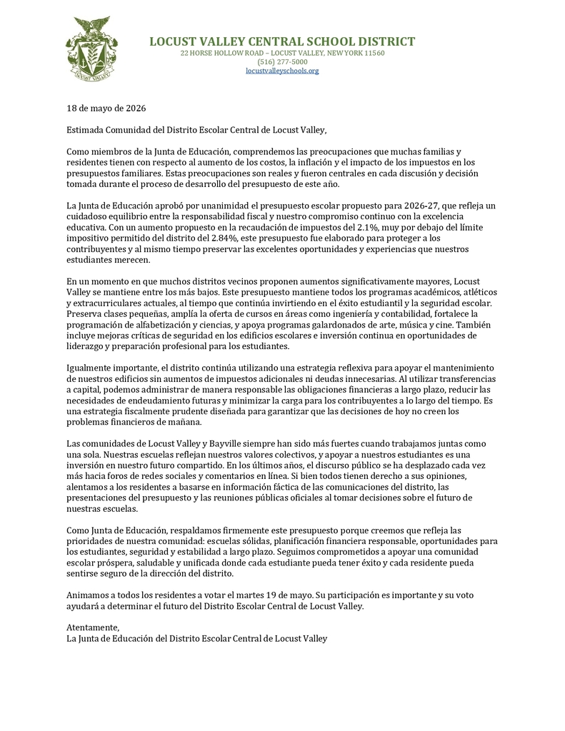 18 de mayo de 2026 Estimada Comunidad del Distrito Escolar Central de Locust Valley, Como miembros de la Junta de Educación, comprendemos las preocupaciones que muchas familias y residentes tienen con respecto al aumento de los costos, la inflación y el impacto de los impuestos en los presupuestos familiares. Estas preocupaciones son reales y fueron centrales en cada discusión y decisión tomada durante el proceso de desarrollo del presupuesto de este año. La Junta de Educación aprobó por unanimidad el presupuesto escolar propuesto para 2026-27, que refleja un cuidadoso equilibrio entre la responsabilidad fiscal y nuestro compromiso continuo con la excelencia educativa. Con un aumento propuesto en la recaudación de impuestos del 2.1%, muy por debajo del límite impositivo permitido del distrito del 2.84%, este presupuesto fue elaborado para proteger a los contribuyentes y al mismo tiempo preservar las excelentes oportunidades y experiencias que nuestros estudiantes merecen. En un momento en que muchos distritos vecinos proponen aumentos significativamente mayores, Locust Valley se mantiene entre los más bajos. Este presupuesto mantiene todos los programas académicos, atléticos y extracurriculares actuales, al tiempo que continúa invirtiendo en el éxito estudiantil y la seguridad escolar. Preserva clases pequeñas, amplía la oferta de cursos en áreas como ingeniería y contabilidad, fortalece la programación de alfabetización y ciencias, y apoya programas galardonados de arte, música y cine. También incluye mejoras críticas de seguridad en los edificios escolares e inversión continua en oportunidades de liderazgo y preparación profesional para los estudiantes. Igualmente importante, el distrito continúa utilizando una estrategia reflexiva para apoyar el mantenimiento de nuestros edificios sin aumentos de impuestos adicionales ni deudas innecesarias. Al utilizar transferencias a capital, podemos administrar de manera responsable las obligaciones financieras a largo plazo, reducir las necesidades de endeudamiento futuras y minimizar la carga para los contribuyentes a lo largo del tiempo. Es una estrategia fiscalmente prudente diseñada para garantizar que las decisiones de hoy no creen los problemas financieros de mañana. Las comunidades de Locust Valley y Bayville siempre han sido más fuertes cuando trabajamos juntas como una sola. Nuestras escuelas reflejan nuestros valores colectivos, y apoyar a nuestros estudiantes es una inversión en nuestro futuro compartido. En los últimos años, el discurso público se ha desplazado cada vez más hacia foros de redes sociales y comentarios en línea. Si bien todos tienen derecho a sus opiniones, alentamos a los residentes a basarse en información fáctica de las comunicaciones del distrito, las presentaciones del presupuesto y las reuniones públicas oficiales al tomar decisiones sobre el futuro de nuestras escuelas. Como Junta de Educación, respaldamos firmemente este presupuesto porque creemos que refleja las prioridades de nuestra comunidad: escuelas sólidas, planificación financiera responsable, oportunidades para los estudiantes, seguridad y estabilidad a largo plazo. Seguimos comprometidos a apoyar una comunidad escolar próspera, saludable y unificada donde cada estudiante pueda tener éxito y cada residente pueda sentirse seguro de la dirección del distrito. Animamos a todos los residentes a votar el martes 19 de mayo. Su participación es importante y su voto ayudará a determinar el futuro del Distrito Escolar Central de Locust Valley. Atentamente, La Junta de Educación del Distrito Escolar Central de Locust Valley