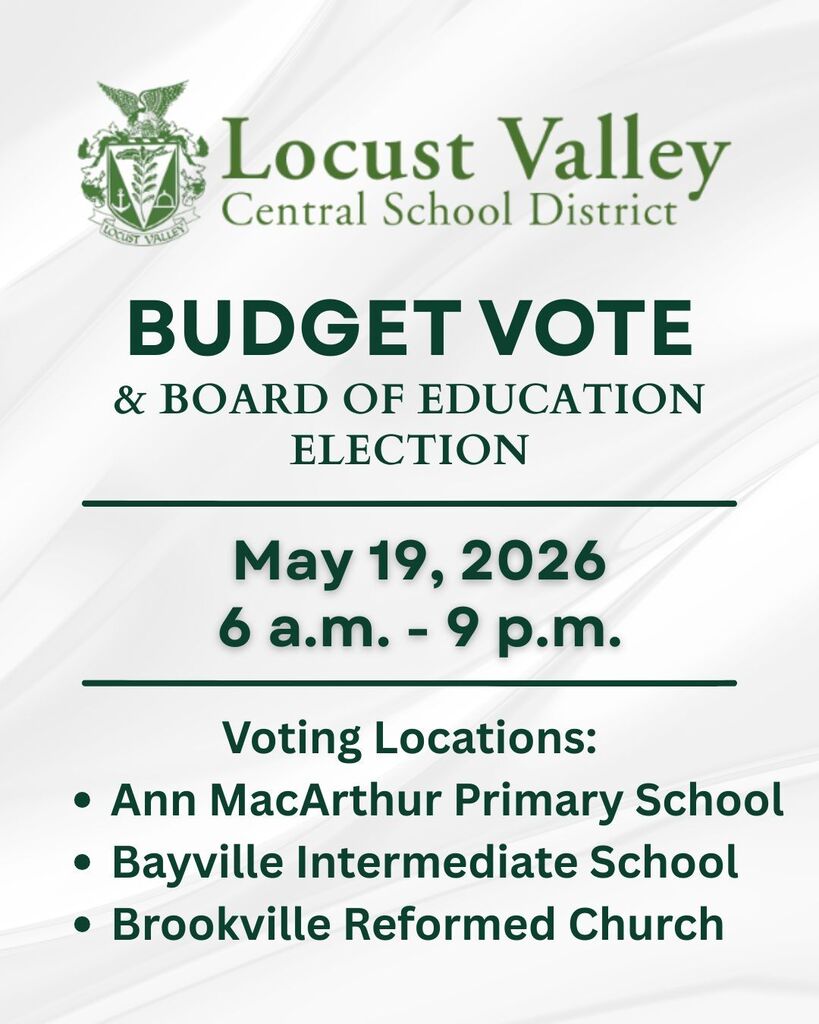 Locust Valley Central School District. Budget Vote & Board of Education Election, May 19, 2026, 6 a.m. - 9 p.m. Voting Locations: Ann MacArthur Primary School, Bayville Intermediate School, Brookville Reformed Church