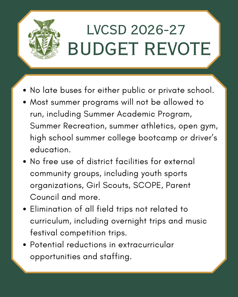 LVCSD 2026-27 Budget Revote. No late buses for either public or private school. Most summer programs will not be allowed to run, including Summer Academic Program, Summer Recreation, summer athletics, open gym, high school summer college bootcamp or driver’s education. No free use of district facilities for external community groups, including youth sports organizations, Girl Scouts, SCOPE, Parent Council and more. Elimination of all field trips not related to curriculum, including overnight trips and music festival competition trips. Potential reductions in extracurricular opportunities and staffing.