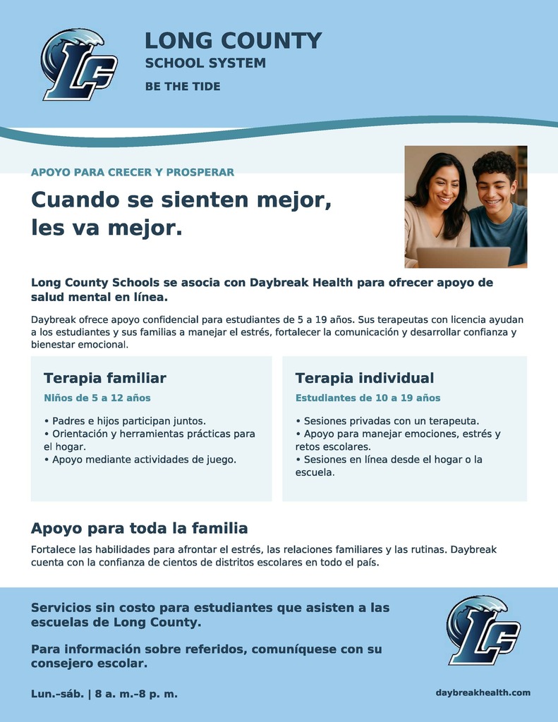 Anuncio: Apoyo de salud mental en línea disponible para los estudiantes del Condado de LongEl Sistema Escolar del Condado de Long se ha asociado con Daybreak Health para brindar apoyo de salud mental en línea, confidencial y compasivo para nuestros estudiantes (de 5 a 19 años). Este servicio se ofrece sin costo alguno para los estudiantes que asisten a las escuelas del Condado de Long.   Los terapeutas con licencia de Daybreak ayudan a los estudiantes y a las familias a manejar el estrés, fortalecer la comunicación, desarrollar la confianza y superar los desafíos académicos y emocionales.   Programas ofrecidos:Terapia basada en la familia (Edades 5–12): Los padres y los niños se reúnen juntos para recibir apoyo basado en el juego y herramientas prácticas para usar en casa.   Terapia individual (Edades 10–19): Sesiones individuales en línea realizadas desde el hogar o la escuela, enfocadas en el estrés, las emociones y las presiones escolares.   Horario de atención: Lunes a sábado | 8:00 AM–8:00 PM   Cómo acceder: Por favor, comuníquese con el consejero escolar de su estudiante para solicitar información sobre la referencia.   Para obtener detalles adicionales sobre el programa, visite daybreakhealth.com.