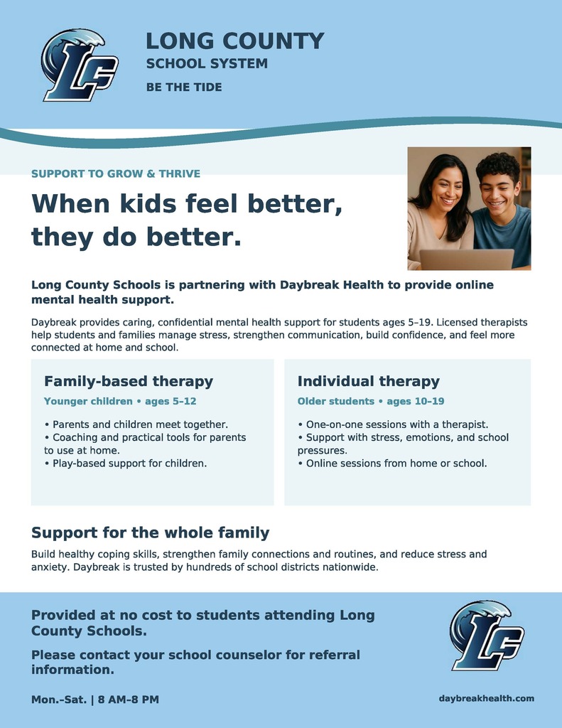 **Announcement: Online Mental Health Support Available for Long County Students**  Long County School System is partnering with Daybreak Health to provide caring, confidential online mental health support for our students (ages 5–19). This service is provided at **no cost** to students attending Long County Schools.  Daybreak’s licensed therapists help students and families manage stress, strengthen communication, build confidence, and navigate academic and emotional challenges.  **Programs Offered:**  * **Family-Based Therapy (Ages 5–12):** Parents and children meet together for play-based support and practical tools to use at home.   * **Individual Therapy (Ages 10–19):** One-on-one online sessions conducted from home or school, focused on stress, emotions, and school pressures.    **Service Hours:** Monday–Saturday | 8:00 AM–8:00 PM  **How to Access:** Please contact your student's school counselor to request referral information.  For additional details about the program, visit daybreakhealth.com.  