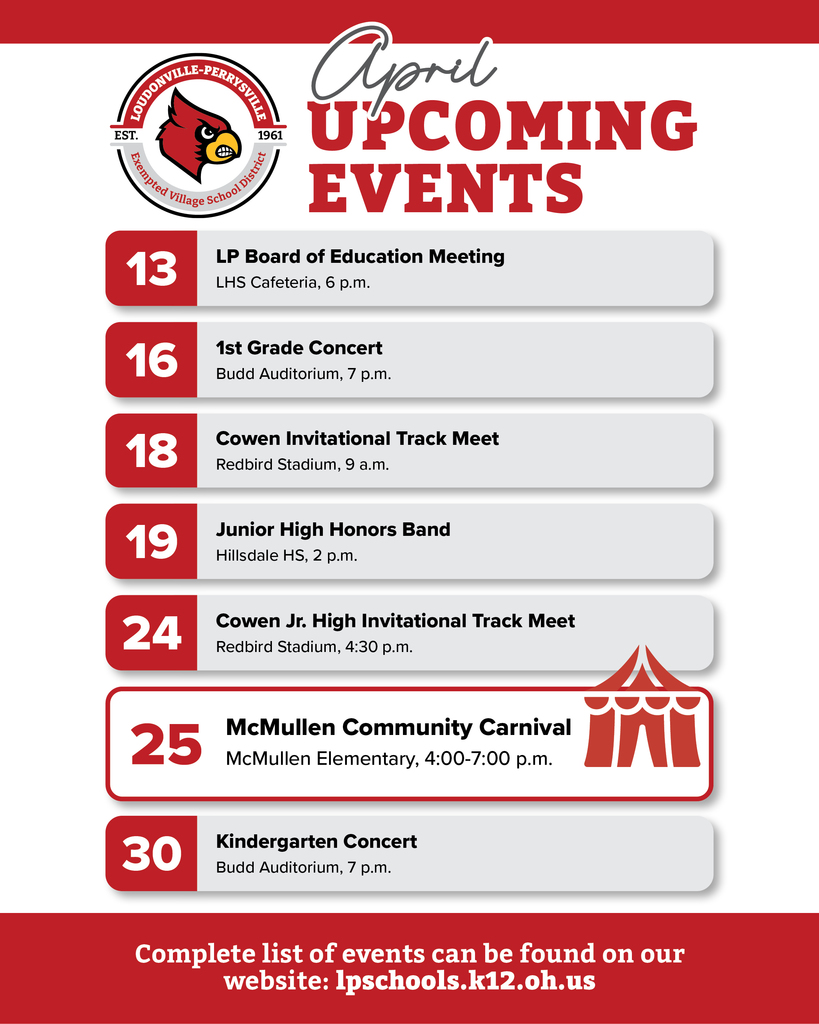 Upcoming Events. 13, LP Board of Education Meeting, LHS Cafeteria, 6 p.m. 16, 1st Grade Concert, Budd Auditorium, 7 p.m. 18, Cowen Invitational Track Meet, Redbird Stadium, 9 a.m. 19, Junior High Honors Band, Hillsdale HS, 2 p.m. 24, Cowen Jr. High Invitational Track Meet, Redbird Stadium, 4:30 p.m. 25, McMullen Community Carnival, McMullen Elementary, 4:00-7:00 p.m. 30, Kindergarten Concert, Budd Auditorium, 7 p.m. Complete list of events can be found on our website: lpschools.k12.oh.us