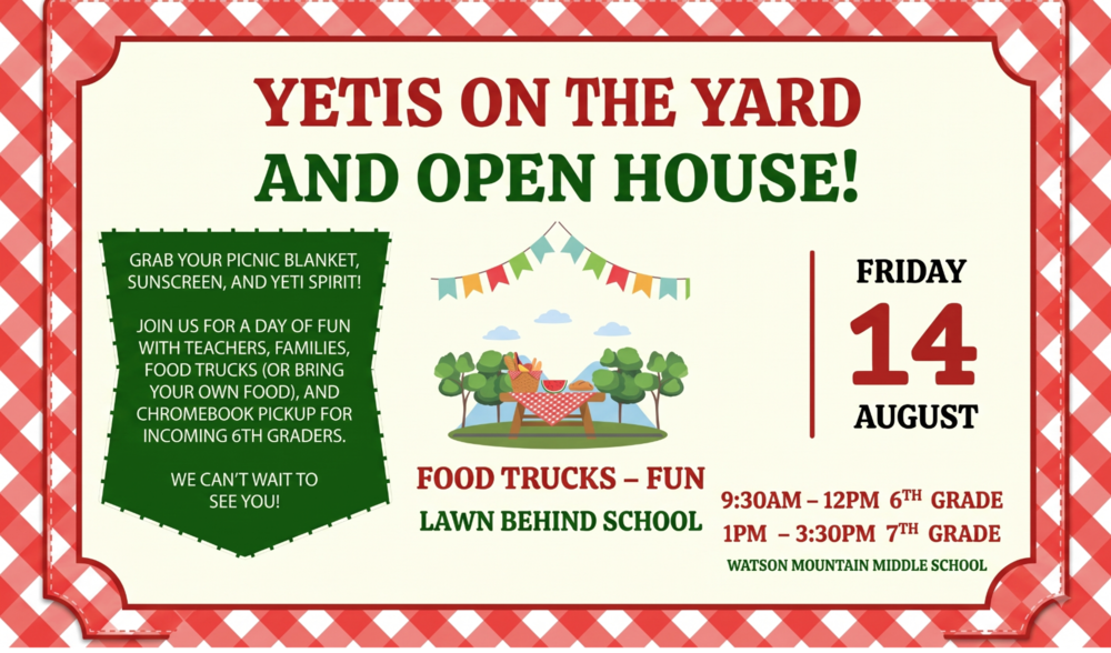 Watson Mountain PTO, YETIS ON THE YARD, FOOD TRUCKS – FUN. Grab your picnic blanket, sunscreen, and Yeti spirit! Join us for a day of fun with teachers, families, food trucks (or bring your own food), and Chromebook pickup for incoming 6th graders. We can’t wait to see you! Friday, 14 August, Lawn Behind School, Watson Mountain Middle School. 6th Grade Schedule: 9:30AM – 12PM, 7th Grade Schedule: 1PM – 3:30PM.