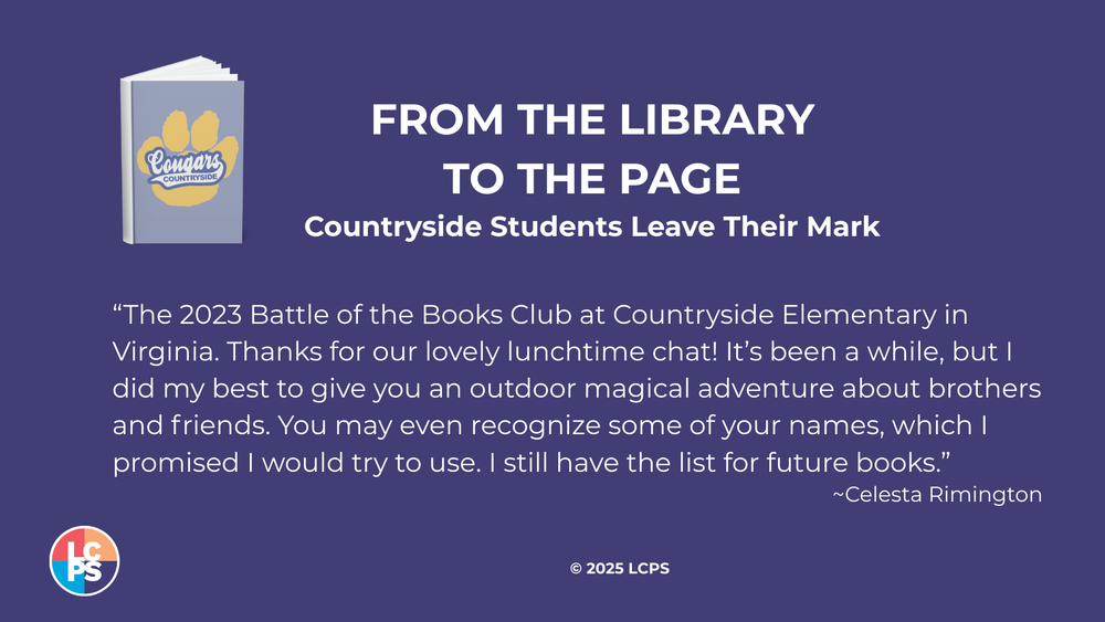 Illustration of a book with a paw print and Countryside Cougars written on it. FROM THE LIBRARY TO THE PAGE Countryside Students Leave Their Mark "The 2023 Battle of the Books Club at Countryside Elementary in Virginia. Thanks for our lovely lunchtime chat! It's been a while, but I did my best to give you an outdoor magical adventure about brothers and friends. You may even recognize some of your names, which I promised I would try to use. I still have the list for future books." ~Celesta Rimington