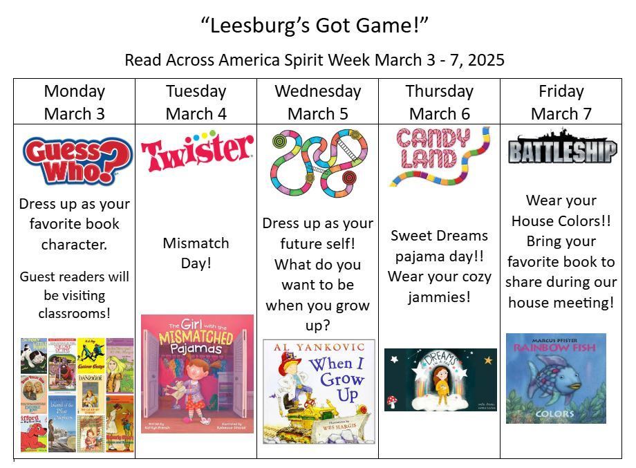 Leesburg Got Game! Read Across America Spirit Week March 3-7, 2025 Monday March 3rd Guess Who? Dress up as your favorite book character. Guest readers will be visiting classrooms! Tuesday, March 4th Twister Its Mismatch Day! Wednesday March 5th  Dress up as your future self! What do you want to be when you grow up? Thursday, March 6th Candy Land Sweet Dreams pajama day! Wear your cozy jammies! Friday, March 7th Battleship Wear your House Colors!! Bring your favorite book to share during our house meeting!