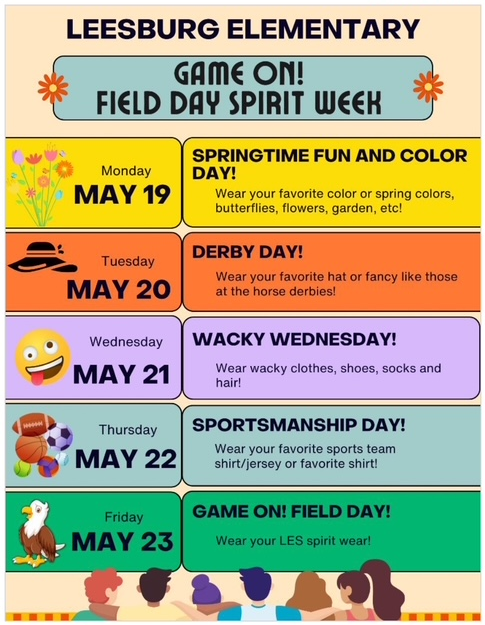 GAME ON! FIELD DAY SPIRIT WEEK Monday, May 19th Springtime Fun and Color Day - Wear your favorite color or spring colors, butterflies, flowers, garden, etc. Tuesday, May 20th- Derby Day - Wear your favorite hat or fancy like those at the horse derbies! Wednesday, May 21st- Wacky Wednesday - Wear wacky clothes, shoes, socks and hair Thursday, May 22nd - Sportsmanship Day - Wear your favorite sports shirt or favorite shirt Friday, May 23rd – Game On! Field Day - LES Spirit Wear
