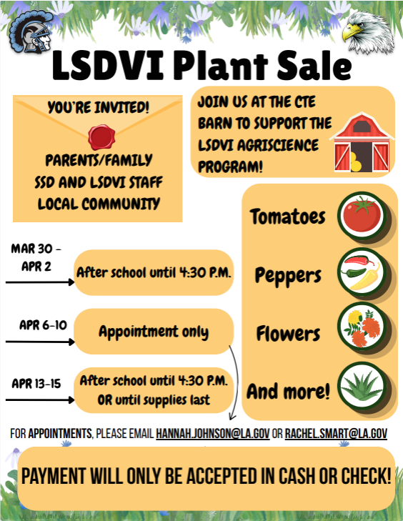 A flyer for the LSDVI Agriscience Program Plant Sale. The flyer announces a spring plant sale featuring tomatoes, peppers, flowers, hanging baskets, herbs, and more. The sale runs from March 30 through April 15. Hours for the plant sale are: March 30 – April 2 after school (3:30) until 4:30 PM; April 6 –10 by appointment only; April 13 –15 after school (3:30) until 4:30 or until supplies last. The event takes place at the CTE Barn and invites families, SSD staff, and the local community to attend. Contact emails for scheduling appointments are: hannah.johnson@la.gov or rachel.smart@la.gov . Payment is accepted in cash or check only.