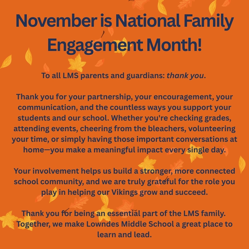 To all LMS parents and guardians: thank you. Thank you for your partnership, your encouragement, your communication, and the countless ways you support your students and our school. Whether you're checking grades, attending events, cheering from the bleachers, volunteering your time, or simply having those important conversations at home—you make a meaningful impact every single day. Your involvement helps us build a stronger, more connected school community, and we are truly grateful for the role you play in helping our Vikings grow and succeed. Thank you for being an essential part of the LMS family. Together, we make Lowndes Middle School a great place to learn and lead.