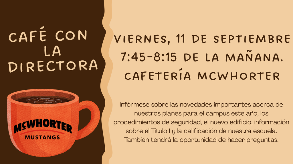 cafe con la directora viernes 11 de septiembre 7:45-8:15 de la manana cafeteria mcwhorter informese sobre las movedades importantes acerca de nuestros planes para el campus este ano, los procedimientos de seguridad, el nueveo edificio, informacion sobre el Titulo 1 y la calificacion de nuertra escuela. Tambien tendra la oportunidad de hacer preguntas.