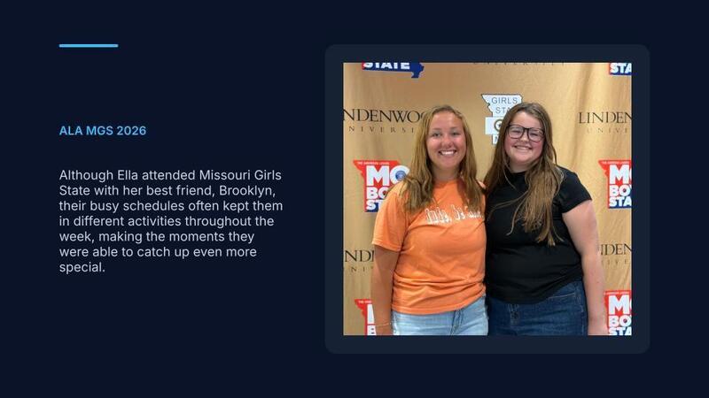 Although Ella attended Missouri Girls State with her best friend, Brooklyn, their busy schedules often kept them in different activities throughout the week, making the moments they were able to catch up even more special.