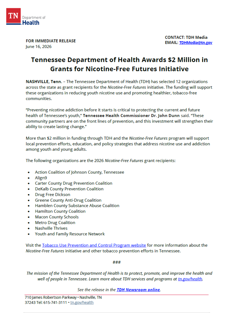Tennessee Department of Health Awards $2 Million in Grants for Nicotine-Free Futures Initiative NASHVILLE, Tenn. – The Tennessee Department of Health (TDH) has selected 12 organizations across the state as grant recipients for the Nicotine-Free Futures initiative. The funding will support these organizations in reducing youth nicotine use and promoting healthier, tobacco-free communities. “Preventing nicotine addiction before it starts is critical to protecting the current and future health of Tennessee’s youth,” Tennessee Health Commissioner Dr. John Dunn said. “These community partners are on the front lines of prevention, and this investment will strengthen their ability to create lasting change.” More than $2 million in funding through TDH and the Nicotine-Free Futures program will support local prevention efforts, education, and policy strategies that address nicotine use and addiction among youth and young adults. The following organizations are the 2026 Nicotine-Free Futures grant recipients: • Action Coalition of Johnson County, Tennessee • Align9 • Carter County Drug Prevention Coalition • DeKalb County Prevention Coalition • Drug Free Dickson • Greene County Anti-Drug Coalition • Hamblen County Substance Abuse Coalition • Hamilton County Coalition • Macon County Schools • Metro Drug Coalition • Nashville Thrives • Youth and Family Resource Network Visit the Tobacco Use Prevention and Control Program website for more information about the Nicotine-Free Futures initiative and other tobacco prevention efforts in Tennessee. ###