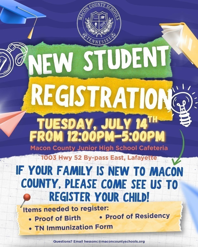 NEW STUDENT REGISTRATION Tuesday, July 14th from 12:00pm-5:00pm Items needed to register: Proof of Birth TN Immunization Form IF YOUR FAMILY IS NEW TO MACON COUNTY, PLEASE COME SEE US TO REGISTER YOUR CHILD! Questions? Email hessonc@maconcountyschools.org Macon County Junior High School Cafeteria 1003 Hwy 52 By-pass East, Lafayette Proof of Residency