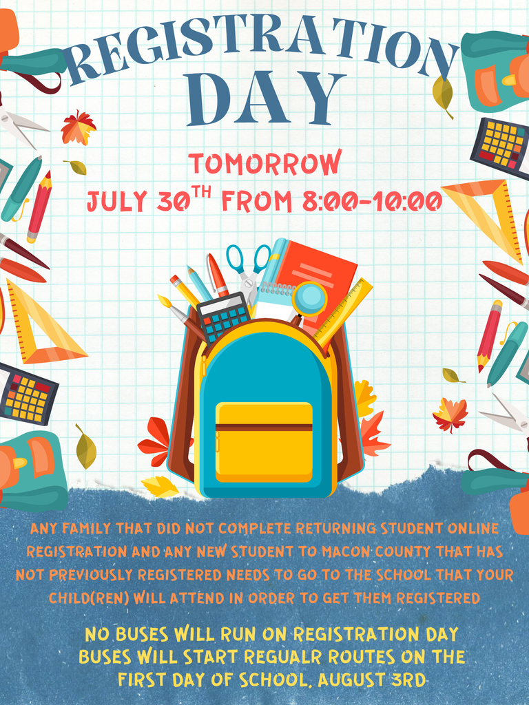 registration day TOMORROW JULY 30TH FROM 8:00-10:00 ANY FAMILY THAT DID NOT COMPLETE RETURNING STUDENT ONLINE REGISTRATION AND ANY NEW STUDENT TO MACON COUNTY THAT HAS NOT PREVIOUSLY REGISTERED NEEDS TO GO TO THE SCHOOL THAT YOUR CHILD(REN) WILL ATTEND IN ORDER TO GET THEM REGISTERED  nO BUSES WILL RUN ON REGISTRATION DAY bUSES WILL START REGUALR ROUTES ON THE FIRST DAY OF SCHOOL, AUGUST 3RD