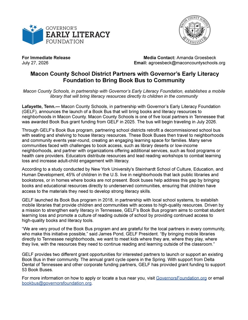 For Immediate Release Media Contact: Amanda Groesbeck July 27, 2026 Email: agroesbeck@maconcountyschools.org Macon County School District Partners with Governor’s Early Literacy Foundation to Bring Book Bus to Community Macon County Schools, in partnership with Governor’s Early Literacy Foundation, establishes a mobile library that will bring literacy resources directly to children in the community Lafayette, Tenn.— Macon County Schools, in partnership with Governor’s Early Literacy Foundation (GELF), announces the launch of a Book Bus that will bring books and literacy resources to neighborhoods in Macon County. Macon County Schools is one of five local partners in Tennessee that was awarded Book Bus grant funding from GELF in 2025. The bus will begin traveling in July 2026. Through GELF’s Book Bus program, partnering school districts retrofit a decommissioned school bus with seating and shelving to house literacy resources. These Book Buses then travel to neighborhoods and community events year-round, creating an engaging learning space for families. Many serve communities faced with challenges to book access, such as library deserts or low-income neighborhoods, and partner with organizations offering additional services, such as food programs or health care providers. Educators distribute resources and lead reading workshops to combat learning loss and increase adult-child engagement with literacy. According to a study conducted by New York University's Steinhardt School of Culture, Education, and Human Development, 45% of children in the U.S. live in neighborhoods that lack public libraries and bookstores, or in homes where books are not present. Book buses help address this gap by bringing books and educational resources directly to underserved communities, ensuring that children have access to the materials they need to develop strong literacy skills. GELF launched its Book Bus program in 2018, in partnership with local school systems, to establish mobile libraries that provide children and communities with access to high-quality resources. Driven by a mission to strengthen early literacy in Tennessee, GELF’s Book Bus program aims to combat student learning loss and promote a culture of reading outside of school by providing continued access to high-quality books and literacy tools. “We are very proud of the Book Bus program and are grateful for the local partners in every community, who make this initiative possible,” said James Pond, GELF President. “By bringing mobile libraries directly to Tennessee neighborhoods, we want to meet kids where they are, where they play, where they live, with the resources they need to continue reading and learning outside of the classroom.” GELF provides two different grant opportunities for interested partners to launch or support an existing Book Bus in their community. The annual grant cycle opens in the Spring. With support from Delta Dental of Tennessee and other corporate funding partners, GELF has provided grant funding to support 53 Book Buses. For more information on how to apply or locate a bus near you, visit GovernorsFoundation.org or email bookbus@governorsfoundation.org.
