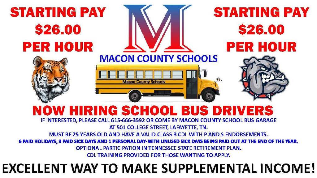 NOW HIRING SCHOOL BUS DRIVERS IF INTERESTED, PLEASE CALL 615-666-3592 OR COME BY MACON COUNTY SCHOOL BUS GARAGE AT 501 COLLEGE STREET, LAFAYETTE, TN. MUST BE 25 YEARS OLD AND HAVE A VALID CLASS B CDL WITH P AND S ENDORSEMENTS. 6 PAID HOLIDAYS, 9 PAID SICK DAYS AND 1 PERSONAL DAY-WITH UNUSED SICK DAYS BEING PAID OUT AT THE END OF THE YEAR. OPTIONAL PARTICIPATION IN TENNESSEE STATE RETIREMENT PLAN. CDL TRAINING PROVIDED FOR THOSE WANTING TO APPLY. MACON COUNTY SCHOOLS EXCELLENT WAY TO MAKE SUPPLEMENTAL INCOME! STARTING PAY $26.00 PER HOUR