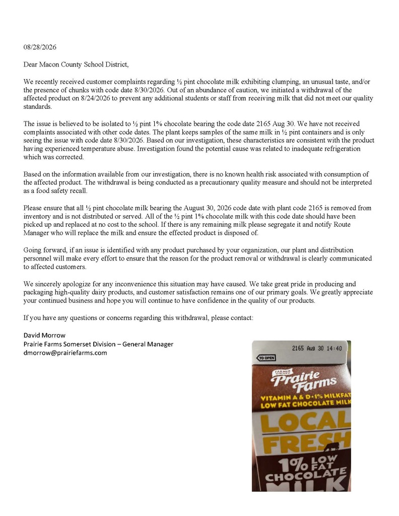 Dear Macon County School District, We recently received customer complaints regarding Β½ pint chocolate milk exhibiting clumping, an unusual taste, and/or the presence of chunks with code date 8/30/2026. Out of an abundance of caution, we initiated a withdrawal of the affected product on 8/24/2026 to prevent any additional students or staff from receiving milk that did not meet our quality standards. The issue is believed to be isolated to Β½ pint 1% chocolate bearing the code date 2165 Aug 30. We have not received complaints associated with other code dates. The plant keeps samples of the same milk in Β½ pint containers and is only seeing the issue with code date 8/30/2026. Based on our investigation, these characteristics are consistent with the product having experienced temperature abuse. Investigation found the potential cause was related to inadequate refrigeration which was corrected. Based on the information available from our investigation, there is no known health risk associated with consumption of the affected product. The withdrawal is being conducted as a precautionary quality measure and should not be interpreted as a food safety recall. Please ensure that all Β½ pint chocolate milk bearing the August 30, 2026 code date with plant code 2165 is removed from inventory and is not distributed or served. All of the Β½ pint 1% chocolate milk with this code date should have been picked up and replaced at no cost to the school. If there is any remaining milk please segregate it and notify Route Manager who will replace the milk and ensure the effected product is disposed of. Going forward, if an issue is identified with any product purchased by your organization, our plant and distribution personnel will make every effort to ensure that the reason for the product removal or withdrawal is clearly communicated to affected customers. We sincerely apologize for any inconvenience this situation may have caused. We take great pride in producing and packaging high-quality dairy products, and customer satisfaction remains one of our primary goals. We greatly appreciate your continued business and hope you will continue to have confidence in the quality of our products. If you have any questions or concerns regarding this withdrawal, please contact: David Morrow Prairie Farms Somerset Division β General Manager dmorrow@prairiefarms.com