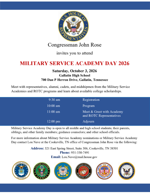 🎓 Attention Middle & High School Students and Families! 🎓Congressman John Rose invites you to attend Military Service Academy Day 2026! This event is a great opportunity to explore U.S. Military Service Academies and ROTC programs, learn about college scholarships, and speak directly with academy representatives, alumni, cadets, and midshipmen. 📍 Location: Gallatin High School, 700 Dan P Herron Drive, Gallatin, TN 📅 Date: Saturday, October 3, 2026 Schedule:9:30 AM – Registration 10:00 AM – Program 11:00 AM – Meet & Greet with Academy & ROTC Representatives 12:00 PM – Adjourn Who Should Attend?Middle and high school students, parents, siblings, family members, guidance counselors, and school officials are all welcome! 📞 For More Information:Contact Lou Nave at Congressman John Rose's Cookeville office: Address: 321 East Spring Street, Suite 306, Cookeville, TN 38501 Phone: 931-330-7491 Email: Lou.Nave@mail.house.gov