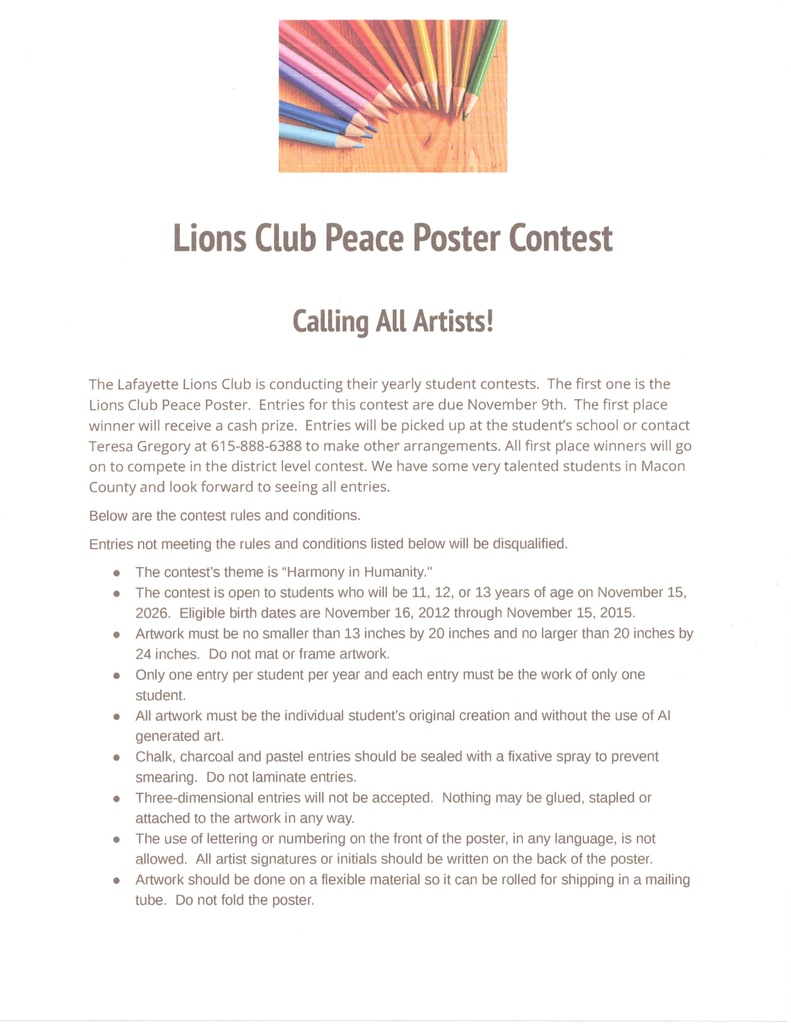 The Lafayette Lions Club is conducting their yearly student contests. The first one is the Lions Club Peace Poster. Entries for this contest are due November 9th. The first place winner will receive a cash prize. Entries will be picked up at the student's school or contact Teresa Gregory at 615-888-6388 to make other arrangements. All first place winners will go on to compete in the district level contest. We have some very talented students in Macon County and look forward to seeing all entries. Below are the contest rules and conditions. Entries not meeting the rules and conditions listed below will be disqualified. . The contest's theme is "Harmony in Humanity." · The contest is open to students who will be 11, 12, or 13 years of age on November 15, 2026. Eligible birth dates are November 16, 2012 through November 15, 2015. . Artwork must be no smaller than 13 inches by 20 inches and no larger than 20 inches by 24 inches. Do not mat or frame artwork. . Only one entry per student per year and each entry must be the work of only one student. . All artwork must be the individual student's original creation and without the use of Al generated art. . Chalk, charcoal and pastel entries should be sealed with a fixative spray to prevent smearing. Do not laminate entries. · Three-dimensional entries will not be accepted. Nothing may be glued, stapled or attached to the artwork in any way. . The use of lettering or numbering on the front of the poster, in any language, is not allowed. All artist signatures or initials should be written on the back of the poster. · Artwork should be done on a flexible material so it can be rolled for shipping in a mailing tube. Do not fold the poster.
