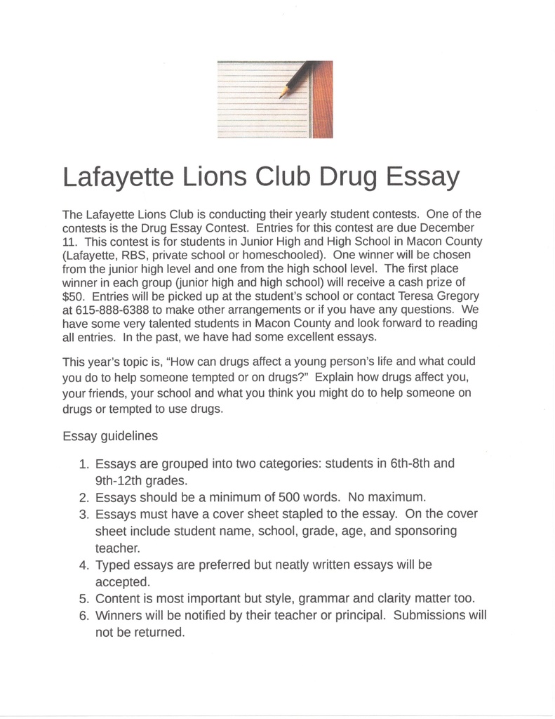 all entries. In the past, we have had some excellent essays. This year's topic is, "How can drugs affect a young person's life and what could you do to help someone tempted or on drugs?" Explain how drugs affect you, your friends, your school and what you think you might do to help someone on drugs or tempted to use drugs. Essay guidelines 1. Essays are grouped into two categories: students in 6th-8th and 9th-12th grades. 2. Essays should be a minimum of 500 words. No maximum. 3. Essays must have a cover sheet stapled to the essay. On the cover sheet include student name, school, grade, age, and sponsoring teacher. 4. Typed essays are preferred but neatly written essays will be accepted. 5. Content is most important but style, grammar and clarity matter too. 6. Winners will be notified by their teacher or principal. Submissions will not be returned. Lafayette Lions Club Drug Essay The Lafayette Lions Club is conducting their yearly student contests. One of the contests is the Drug Essay Contest. Entries for this contest are due December 11. This contest is for students in Junior High and High School in Macon County (Lafayette, RBS, private school or homeschooled). One winner will be chosen from the junior high level and one from the high school level. The first place winner in each group (junior high and high school) will receive a cash prize of $50. Entries will be picked up at the student's school or contact Teresa Gregory at 615-888-6388 to make other arrangements or if you have any questions. We have some very talented students in Macon County and look forward to reading