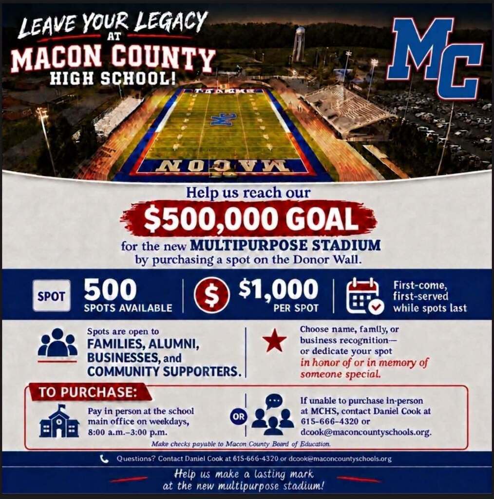 LEAVE YOUR LEGACY MC MACON COUNTY HIGH SCHOOL! NOOVN Help us reach our $500,000 GOAL for the new MULTIPURPOSE STADIUM by purchasing a spot on the Donor Wall. 500 $ $1,000 First-come, SPOT first-served SPOTS AVAILABLE PER SPOT while spots last Spots are open to Choose name, famlly, or FAMILIES, ALUMNI, business recognition -- BUSINESSES, and or dedicate your spot COMMUNITY SUPPORTERS. in honor of or in memory of someone special. TO PURCHASE: If unable to purchase in-person Pay in person at the school at MCHS, contact Daniel Cook at main office on weekdays, OR 615-666-4320 or 8:00 a.m .- 3:00 p.m. dcook@maconcountyschools.org. Make checks payable to Macon County Beard of Education. L Questians? Contact Daniel Cook at 615-666-4320 or dcook@maconcountyschools.org Help us make a lasting mark at the new multipurpose stadium!