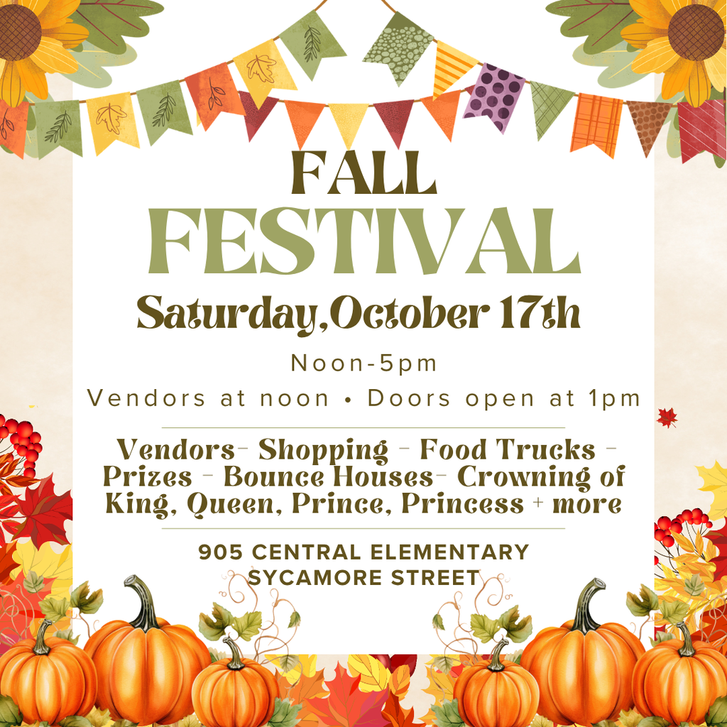 FALL FESTIVAL Saturday,October 17th Noon-5pm Vendors at noon . Doors open at 1pm Vendors- Shopping - Food Trucks - Prizes - Bounce Houses- Crowning of King, Queen, Prince, Princess + more 905 CENTRAL ELEMENTARY SYCAMORE STREET