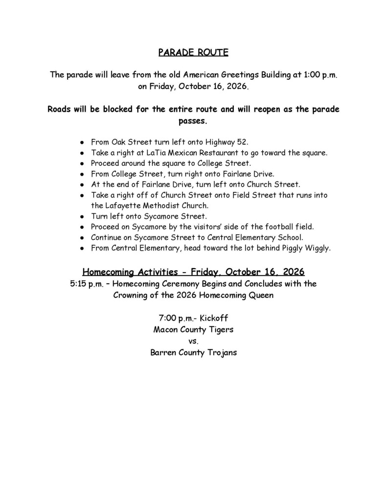 PARADE ROUTE The parade will leave from the old American Greetings Building at 1:00 p.m. on Friday, October 16, 2026. Roads will be blocked for the entire route and will reopen as the parade passes. From Oak Street turn left onto Highway 52. Take a right at LaTia Mexican Restaurant to go toward the square. Proceed around the square to College Street. From College Street, turn right onto Fairlane Drive. At the end of Fairlane Drive, turn left onto Church Street. Take a right off of Church Street onto Field Street that runs into the Lafayette Methodist Church. Turn left onto Sycamore Street. Proceed on Sycamore by the visitors’ side of the football field. Continue on Sycamore Street to Central Elementary School. From Central Elementary, head toward the lot behind Piggly Wiggly. Homecoming Activities - Friday, October 16, 2026 5:15 p.m. – Homecoming Ceremony Begins and Concludes with the Crowning of the 2026 Homecoming Queen 7:00 p.m.- Kickoff Macon County Tigers vs. Barren County Trojans