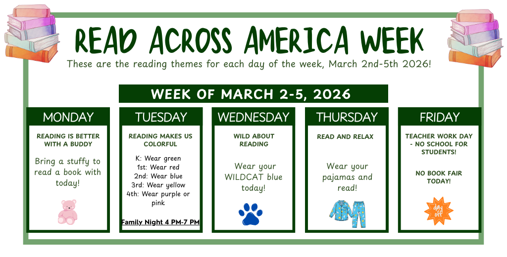 Both Book Fair and Read Across America take place this week: March 2-5th. Students are invited to participate in our different reading themes each day. Monday: bring a stuffy to read with, Tuesday: wear grade level colors, Wednesday: wear wildcat blue, and Thursday: wear pjs! No school on Friday - Teacher workday 