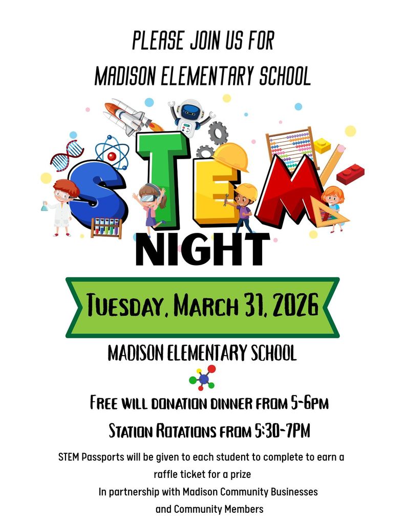 Save the date!   Madison Elementary School STEM Night is coming soon!   Join us on Tuesday, March 31 at the Elementary School for an evening of hands-on learning and family fun. A free-will donation dinner will be served from 5:00-6:00pm. STEM activity rotations will run from 5:30-7:00pm. Each student will receive a STEM Passport to complete throughout the evening.  Completed passports earn a raffle ticket for a chance to win a prize! Bring the whole family out for this fun event.  We can't wait to see you there!