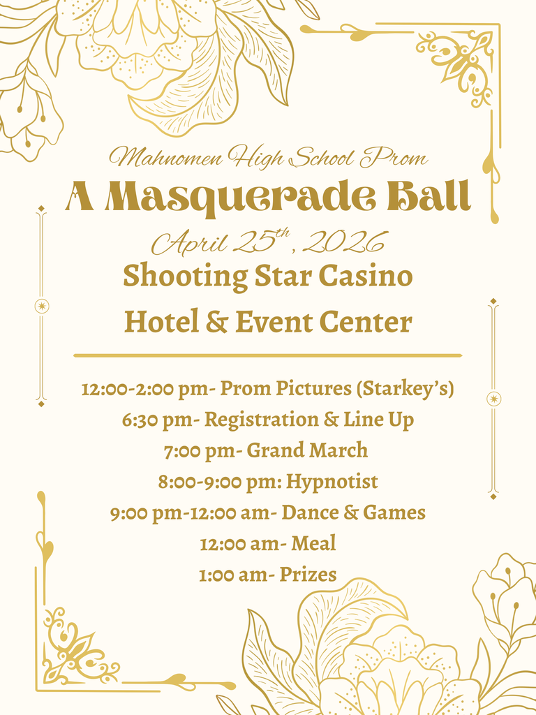 Flyer for Mahnomen High School Prom titled “A Masquerade Ball.” The event will be held April 25, 2026, at Shooting Star Casino Hotel and Event Center. Schedule includes: Prom pictures from 12:00–2:00 PM (Starkey’s), registration and line up at 6:30 PM, Grand March at 7:00 PM, hypnotist from 8:00–9:00 PM, dance and games from 9:00 PM–12:00 AM, meal at 12:00 AM, and prizes at 1:00 AM. The design features gold floral accents on a light background.