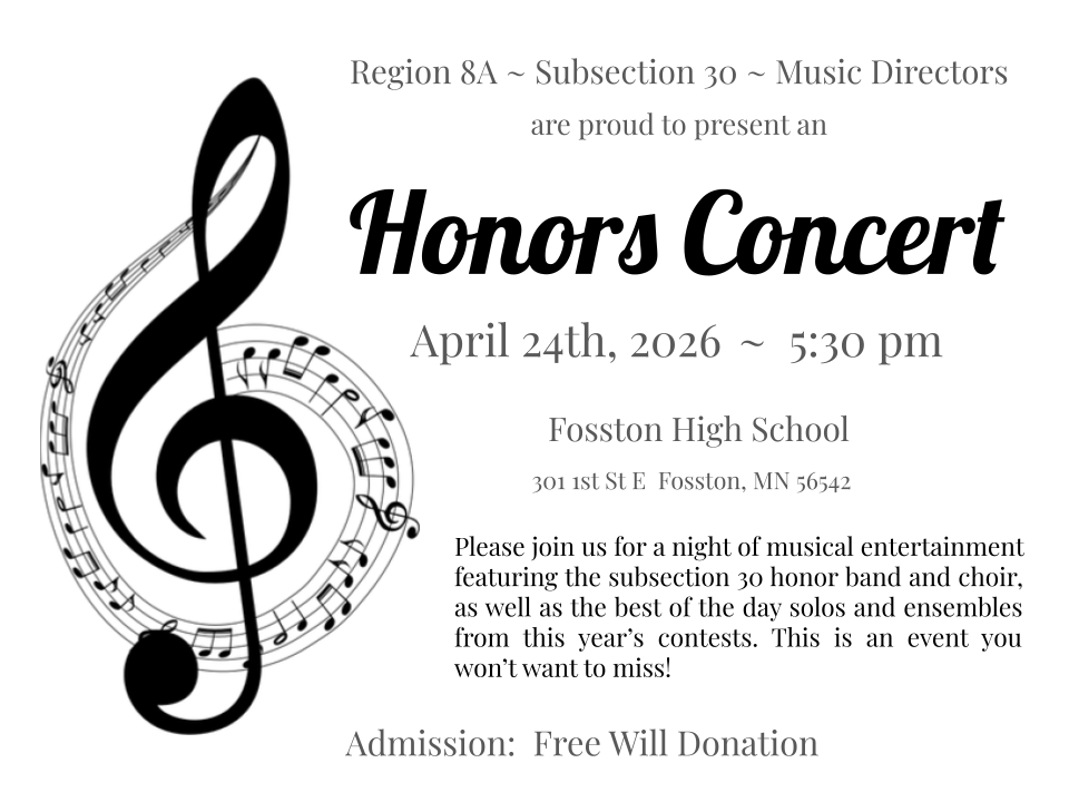 A promotional flyer for the Region 8A Subsection 30 Honors Concert. The flyer features a large black treble clef with musical notes on the left side. Text on the right reads: “Honors Concert, April 24th, 2026 at 5:30 pm, Fosston High School, 301 1st St E, Fosston, MN 56542.” Additional text invites guests to enjoy a night of musical entertainment featuring honor band and choir performances, along with top solos and ensembles from contests. Admission is listed as a free will donation.