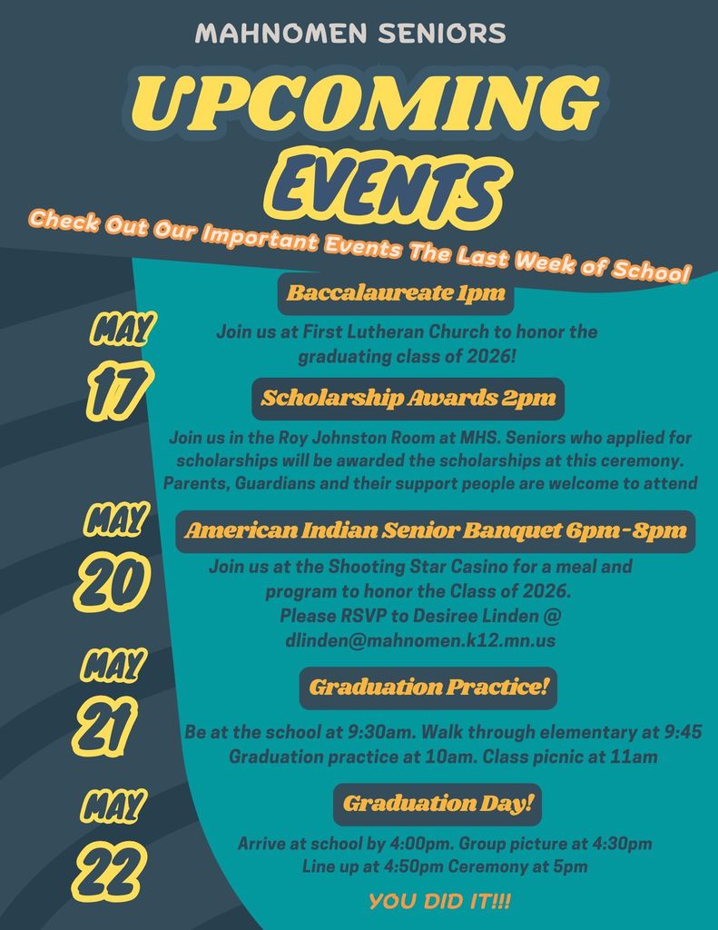 Graphic titled “Mahnomen Seniors Upcoming Events” highlighting important dates for the last week of school. Events include:  May 17: Baccalaureate at 1pm at First Lutheran Church and Scholarship Awards at 2pm in the Roy Johnston Room at MHS May 20: American Indian Senior Banquet from 6–8pm at Shooting Star Casino with RSVP information May 21: Graduation Practice starting at 9:30am with walkthrough, practice, and class picnic May 22: Graduation Day with arrival at 4:00pm, group picture at 4:30pm, lineup at 4:50pm, and ceremony at 5:00pm The graphic ends with “You Did It!!!” celebrating the graduating class of 2026.