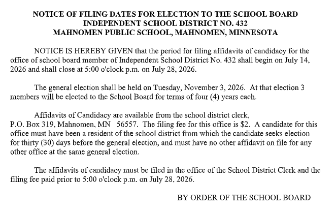 Black-and-white notice titled "Notice of Filing Dates for Election to the School Board, Independent School District No. 432, Mahnomen Public School, Mahnomen, Minnesota." The notice states that the filing period for school board candidates opens on July 14, 2026, and closes at 5:00 p.m. on July 28, 2026. It announces the general election on Tuesday, November 3, 2026, during which three school board members will be elected to four-year terms. The notice explains that affidavits of candidacy are available from the school district clerk at P.O. Box 319, Mahnomen, MN 56557, the filing fee is $2, candidates must have lived in the district for at least 30 days before the election, and they may not have another affidavit on file for another office in the same election. Affidavits and the filing fee must be submitted to the School District Clerk's office by 5:00 p.m. on July 28, 2026. The notice concludes with the statement, "By Order of the School Board."