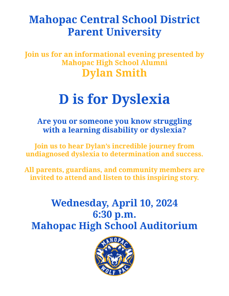 Mahopac Central School District Parent University Join us for an informational evening presented by Mahopac High School Alumni Dylan Smith D is for Dyslexia Are you or someone you know struggling with a learning disability or dyslexia? Join us to hear Dylan’s incredible journey from undiagnosed dyslexia to determination and success. All parents, guardians, and community members are invited to attend and listen to this inspiring story. Wednesday, April 10, 2024 6:30 p.m. Mahopac High School Auditorium