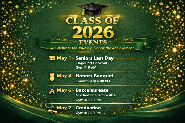 class of 2026 Events May 1 - Seniors Last Day Clapout & Cookout  May 4- Honors Banquet Commons @6:00 PM  May 6- Baccalaureate Graduation Practice After Gym @ 7:00 PM  May 7 - Graduation - Gym @ 7:00 PM