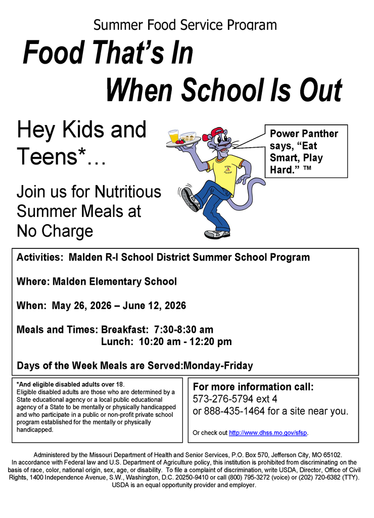  FREE Summer Meals for Kids & Teens!   When school is out, we’ve got you covered! Join us for nutritious breakfast and lunch at no charge during summer school.   Location: Malden Elementary School  Dates: May 26 – June 12, 2026  Days: Monday–Friday   Meal Times:  Breakfast: 7:30 – 8:30 AM  Lunch: 10:20 AM – 12:20 PM  This program is part of the Summer Food Service Program and is open to kids and teens in our community.  Let’s keep our students fueled, active, and ready to learn all summer long!  Questions? Call 573-276-5794 ext. 4