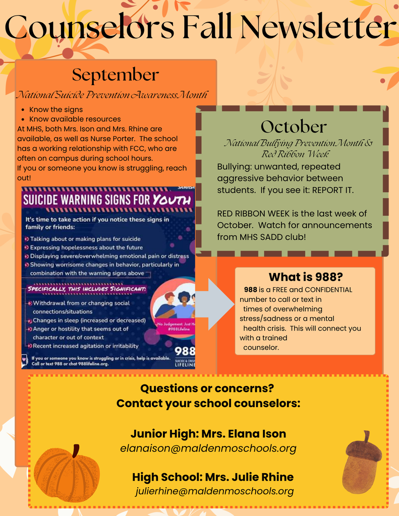 Fall-themed Counselor’s Newsletter highlighting September as National Suicide Prevention Awareness Month and October as National Bullying Prevention Month and Red Ribbon Week. Students who are struggling may contact Mrs. Ison, Mrs. Rhine, Nurse Porter, or FCC. The 988 Lifeline provides free, confidential crisis support by call or text. Counselor contacts: Junior High—Mrs. Elana Ison at elanaison@maldenmoschools.org; High School—Mrs. Julie Rhine at julierhine@maldenmoschools.org.