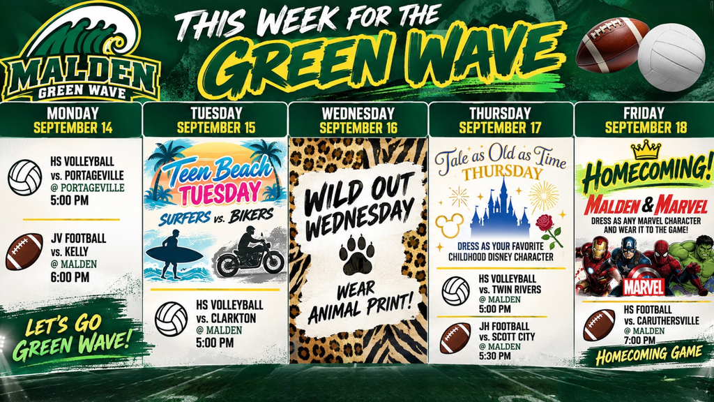 This Week for the Green Wave 🌊💚💛 Monday, September 14 🏐 HS Volleyball vs. Portageville @ Portageville — 5:00 PM 🏈 JV Football vs. Kelly @ Malden — 6:00 PM Tuesday, September 15 🎬 Teen Beach Tuesday: Surfers vs. Bikers 🏐 HS Volleyball vs. Clarkton @ Malden — 5:00 PM Wednesday, September 16 🐆 Wild Out Wednesday: Wear animal print! Thursday, September 17 🏰 Tale as Old as Time Thursday: Dress as your favorite childhood Disney character 🏐 HS Volleyball vs. Twin Rivers @ Malden — 5:00 PM 🏈 JH Football vs. Scott City @ Malden — 5:30 PM Friday, September 18 — HOMECOMING! 👑 🦸 Malden & Marvel: Dress as any Marvel character and wear it to the game! 🏈 HS Football vs. Caruthersville @ Malden — 7:00 PM 💚💛 HOMECOMING GAME It’s a BIG week for the Green Wave—Spirit Week, home games, and Homecoming Friday! 🌊 Go Green Wave! 💚💛