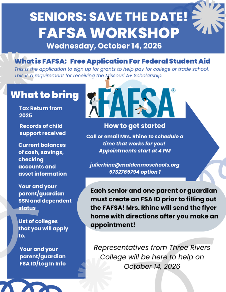 FAFSA Workshop for Malden High School seniors on Wednesday, October 14, 2026. Appointments begin at 4 PM. Seniors and a parent or guardian should create their FSA IDs before attending and bring 2025 tax information, child support records, current cash/savings/checking balances and asset information, Social Security numbers and dependent status, a list of colleges or schools the student plans to apply to, and FSA ID login information. Representatives from Three Rivers College will be available to help families complete the FAFSA, which can be used to apply for financial aid for eligible colleges, universities, trade schools, and other postsecondary education. Contact Mrs. Rhine at julierhine@maldenmoschools.org or 573-276-5794, option 1, to schedule an appointment.
