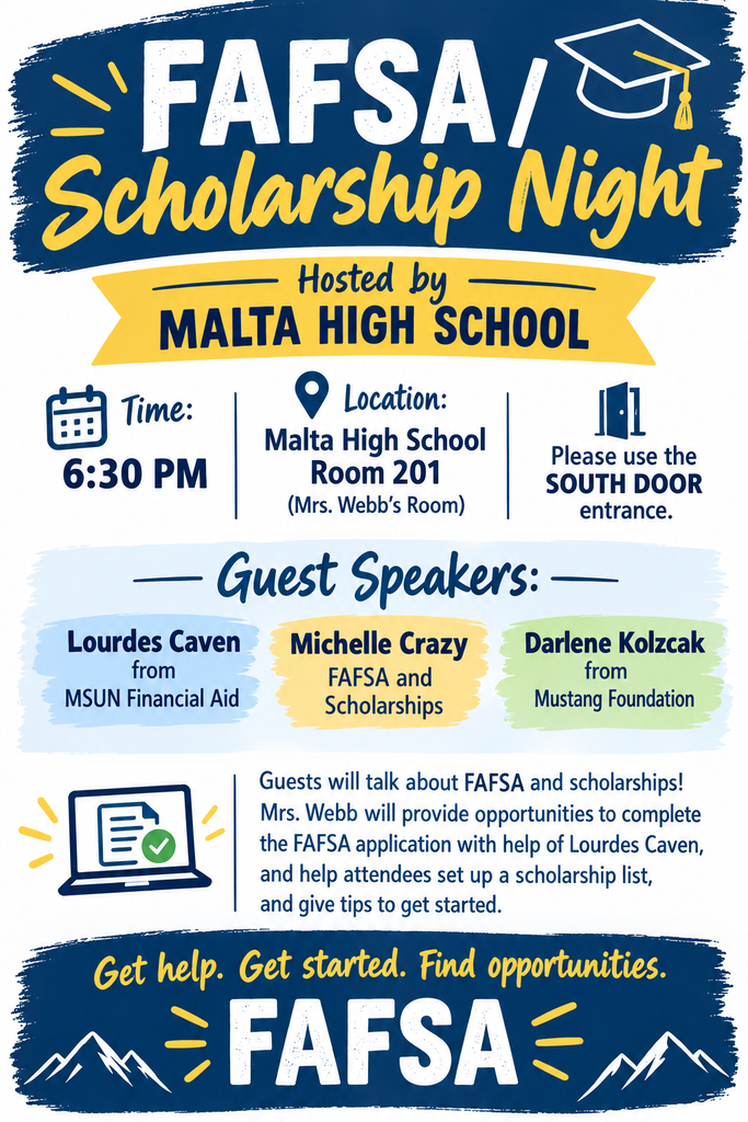 “FAFSA / Scholarship Night at Malta High School. The event is at 6:30 PM in Room 201, Mrs. Webb’s room. Guests should enter through the south door. Guest speakers include Lourdes Caven from MSUN Financial Aid, Michelle Crazy, who will discuss FAFSA and scholarships, and Darlene Kolzcak from the Mustang Foundation. Attendees can get help completing the FAFSA, creating a scholarship list, and learning how to get started finding scholarship opportunities. The poster encourages students and families: ‘Get help. Get started. Find opportunities.’”