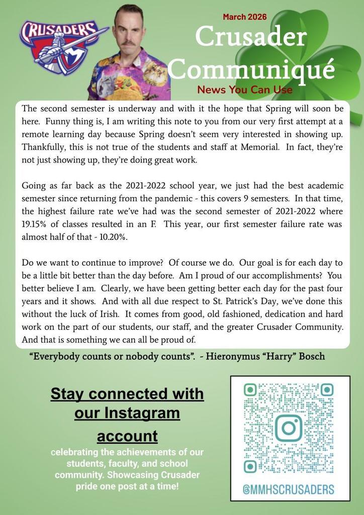 Mr. Dick with the Crusader Logo along with hi s message- The second semester is underway and with it the hope that Spring will soon be here.  Funny thing is, I am writing this note to you from our very first attempt at a remote learning day because Spring doesn’t seem very interested in showing up.  Thankfully, this is not true of the students and staff at Memorial.  In fact, they’re not just showing up, they’re doing great work.  Going as far back as the 2021-2022 school year, we just had the best academic semester since returning from the pandemic - this covers 9 semesters.  In that time, the highest failure rate we’ve had was the second semester of 2021-2022 where 19.15% of classes resulted in an F.  This year, our first semester failure rate was almost half of that - 10.20%.  Do we want to continue to improve?  Of course we do.  Our goal is for each day to be a little bit better than the day before.  Am I proud of our accomplishments?  You better believe I am.  Clearly, we have been getting better each day for the past four years and it shows.  And with all due respect to St. Patrick’s Day, we’ve done this without the luck of Irish.  It comes from good, old fashioned, dedication and hard work on the part of our students, our staff, and the greater Crusader Community.  And that is something we can all be proud of.