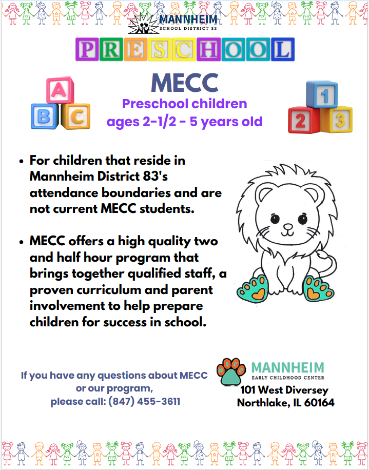 Mannheim School District 83 MECC Preschool flyer for children ages 2-1/2 to 5 years old. Eligibility: For children that reside in Mannheim District 83's attendance boundaries and are not current MECC students. Program details: MECC offers a high quality two and half hour program that brings together qualified staff, a proven curriculum and parent involvement to help prepare children for success in school. For questions about MECC or the program, call (847) 455-3611. Location: Mannheim Early Childhood Center, 101 West Diversey, Northlake, IL 60164.