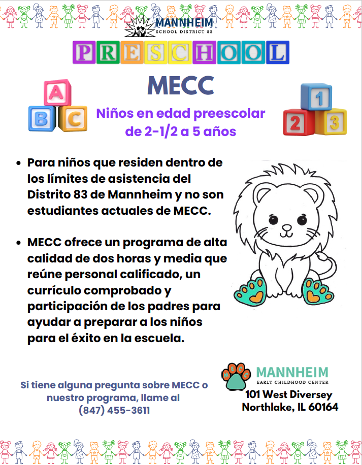 Folleto informativo del Distrito Escolar 83 de Mannheim para MECC: Niños en edad preescolar de 2-1/2 a 5 años. Requisitos: Para niños que residen dentro de los límites de asistencia del Distrito 83 de Mannheim y no son estudiantes actuales de MECC. Detalles: MECC ofrece un programa de alta calidad de dos horas y media que reúne personal calificado, un currículo comprobado y participación de los padres para ayudar a preparar a los niños para el éxito en la escuela. Si tiene alguna pregunta sobre MECC o nuestro programa, llame al (847) 455-3611. Dirección: Mannheim Early Childhood Center, 101 West Diversey, Northlake, IL 60164.