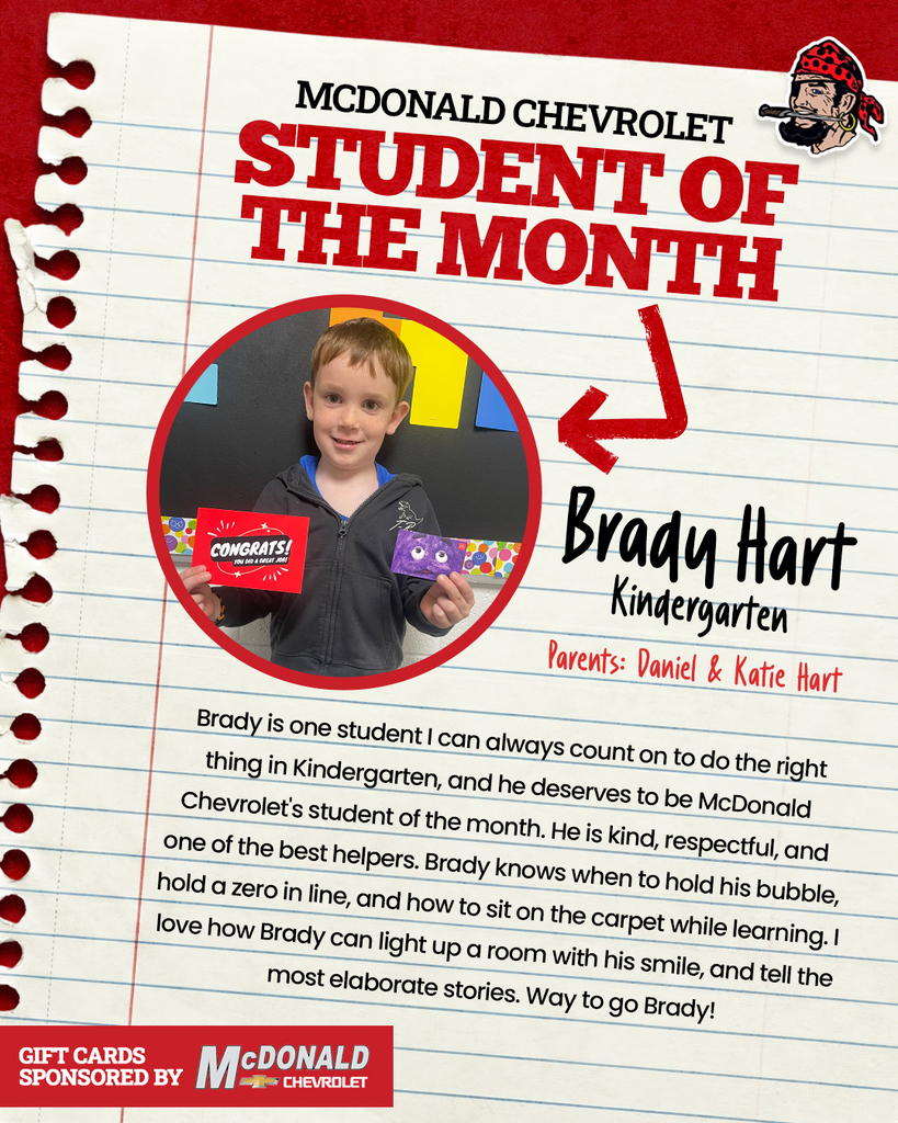 MCDONALD CHEVROLET STUDENT OF THE MONTH Brady Hart Kindergarten Parents: Daniel & Katie Hart Brady is one student I can always count on to do the right thing in Kindergarten, and he deserves to be McDonald Chevrolet's student of the month. He is kind, respectful, and one of the best helpers. Brady knows when to hold his bubble, hold a zero in line, and how to sit on the carpet while learning. I love how Brady can light up a room with his smile, and tell the most elaborate stories. Way to go Brady! GIFT CARDS SPONSORED BY McDONALD CHEVROLET