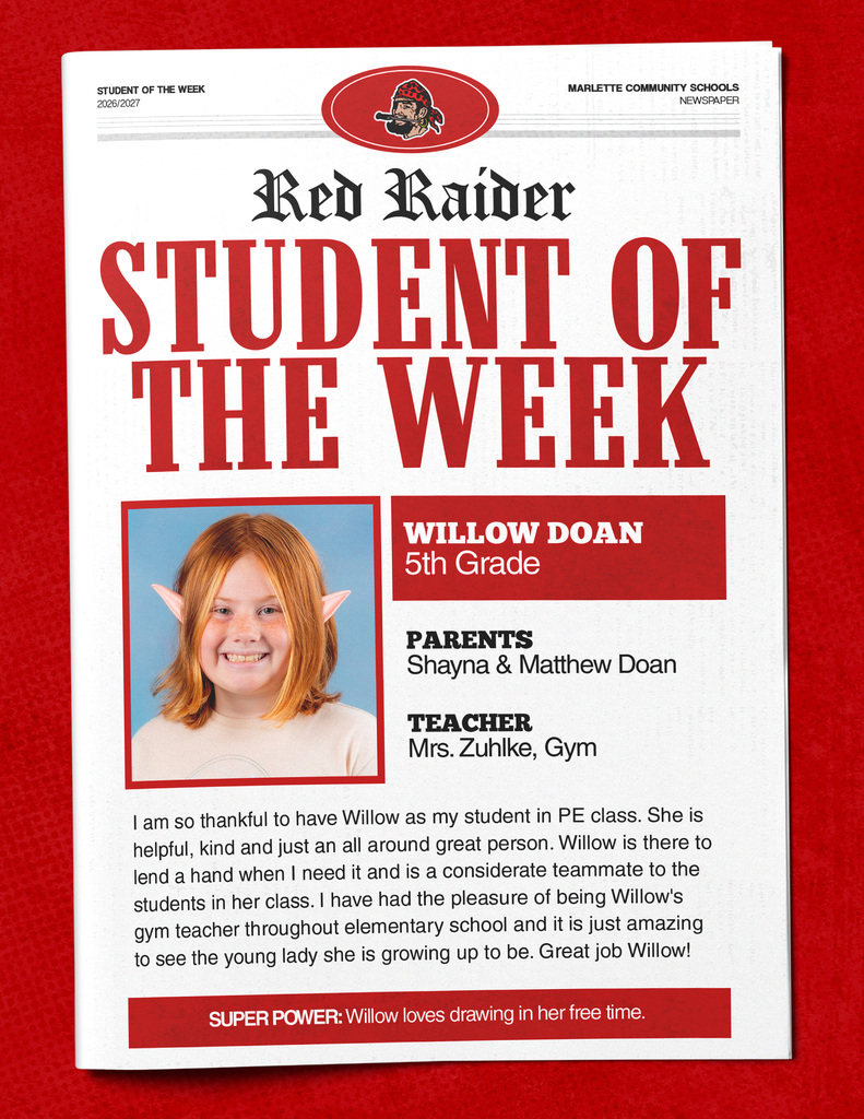 Willow Doan Red Raider STUDENT OF THE WEEK WILLOW DOAN 5th Grade PARENTS Shayna & Matthew Doan TEACHER Mrs. Zuhlke, Gym I am so thankful to have Willow as my student in PE class. She is helpful, kind and just an all around great person. Willow is there to lend a hand when I need it and is a considerate teammate to the students in her class. I have had the pleasure of being Willow's gym teacher throughout elementary school and it is just amazing to see the young lady she is growing up to be. Great job Willow! SUPER POWER: Willow loves drawing in her free time.
