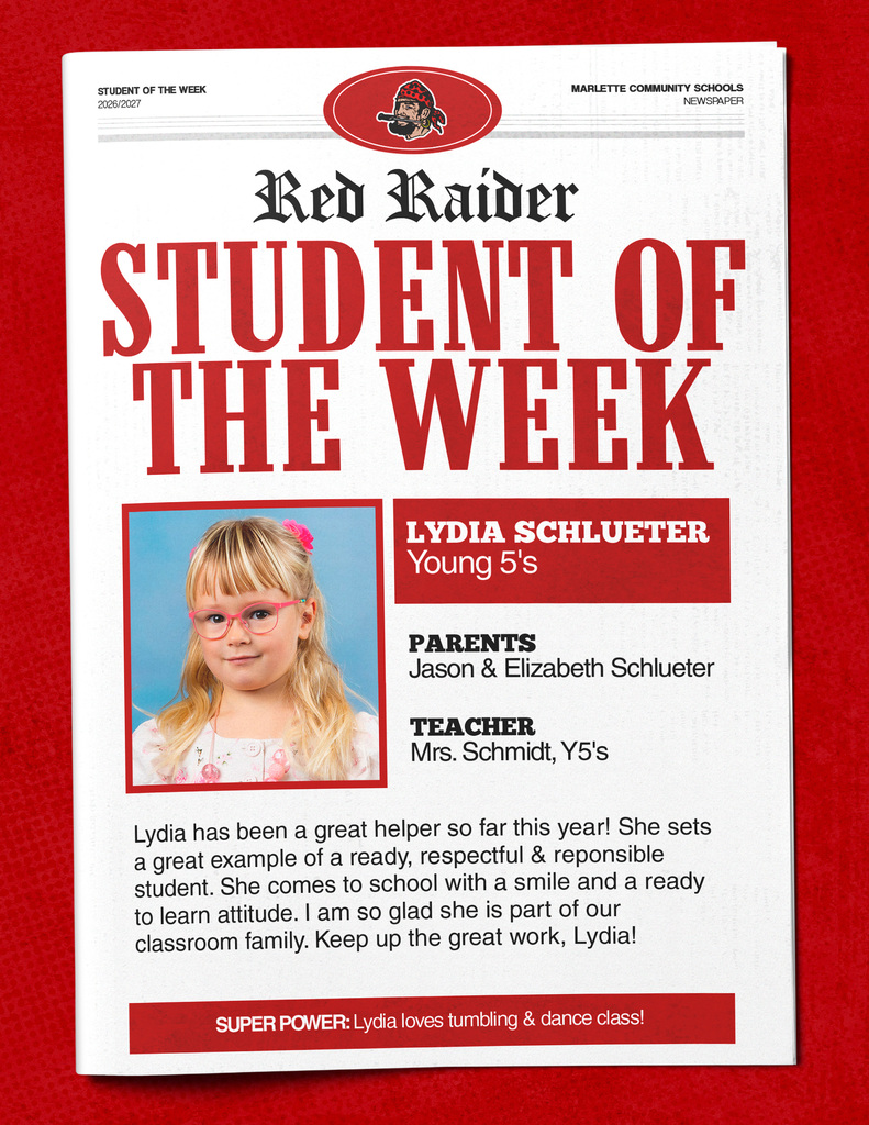 Lydia Schlueter Red Raider STUDENT OF THE WEEK LYDIA SCHLUETER Young 5's PARENTS Jason & Elizabeth Schlueter TEACHER Mrs. Schmidt, Y5's Lydia has been a great helper so far this year! She sets a great example of a ready, respectful & responsible student. She comes to school with a smile and a ready to learn attitude. I am so glad she is part of our classroom family. Keep up the great work, Lydia! SUPER POWER: Lydia loves tumbling & dance class!