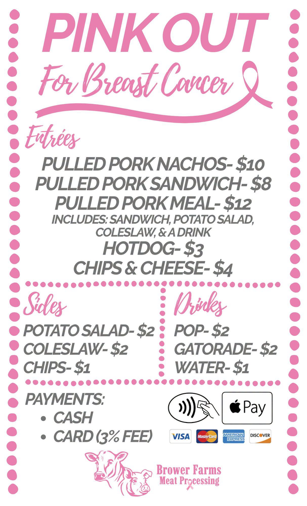 PINK OUT For Breast Cancer 🎀 Entrées PULLED PORK NACHOS — $10 PULLED PORK SANDWICH — $8 PULLED PORK MEAL — $12 INCLUDES: SANDWICH, POTATO SALAD, COLESLAW, & A DRINK HOTDOG — $3 CHIPS & CHEESE — $4 Sides POTATO SALAD — $2 COLESLAW — $2 CHIPS — $1 Drinks POP — $2 GATORADE — $2 WATER — $1 PAYMENTS: • CASH • CARD (3% FEE) Visa MasterCard American Express Discover Apple Pay Brower Farms Meat Processing